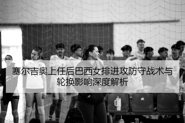 塞尔吉奥上任后巴西女排进攻防守战术与轮换影响深度解析
