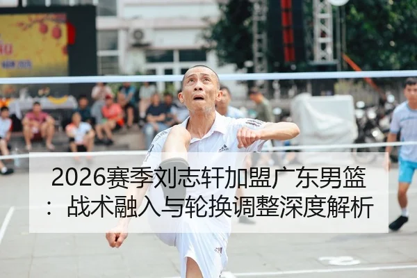 2026赛季刘志轩加盟广东男篮：战术融入与轮换调整深度解析